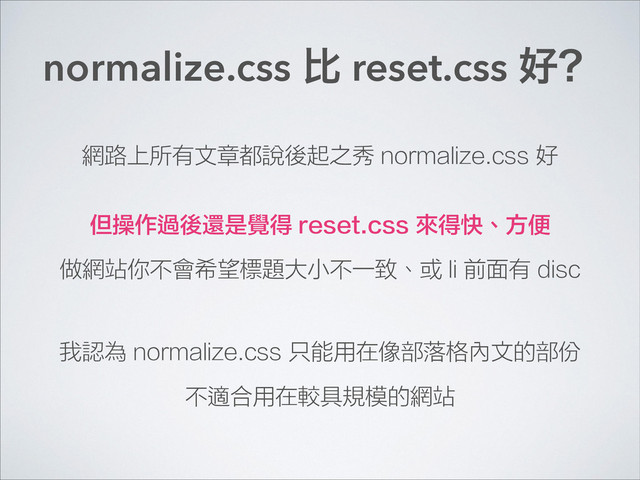 normalize.css б reset.css ݺĤ
網路上所有文章都說後起之秀 normalize.css 好
但操作過後還是覺得 reset.css 來得快、方便
做網站你不會希望標題大小不一致、或 li 前面有 disc
我認為 normalize.css 只能用在像部落格內文的部份
不適合用在較具規模的網站
