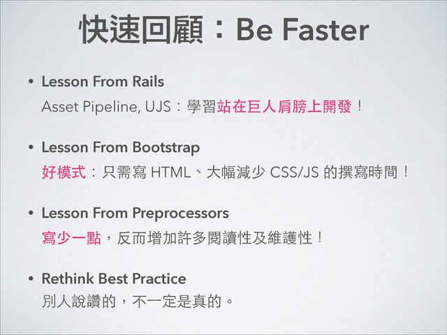 快速回顧：Be Faster
• Lesson From Rails 
Asset Pipeline, UJS：學習站在巨⼈人肩膀上開發！
• Lesson From Bootstrap 
好模式：只需寫 HTML、⼤大幅減少 CSS/JS 的撰寫時間！
• Lesson From Preprocessors 
寫少⼀一點，反⽽而增加許多閱讀性及維護性！
• Rethink Best Practice 
別⼈人說讚的，不⼀一定是真的。
