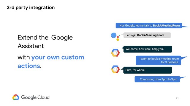 21
3rd party integration
Extend the Google
Assistant
with your own custom
actions.
Hey Google, let me talk to BookAMeetingRoom
Welcome, how can I help you?
I want to book a meeting room
for 3 persons.
Let’s get BookAMeetingRoom
Sure, for when?
Tomorrow, from 2pm to 3pm.
