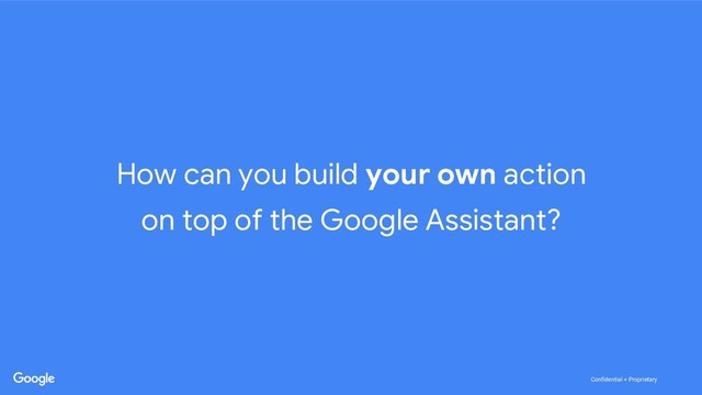 Confidential + Proprietary
Confidential + Proprietary
How can you build your own action
on top of the Google Assistant?

