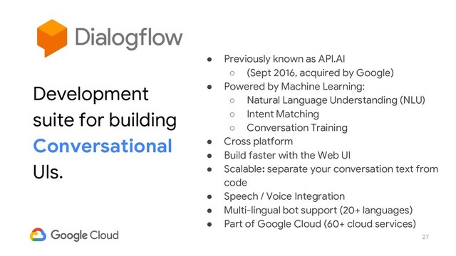 27
● Previously known as API.AI
○ (Sept 2016, acquired by Google)
● Powered by Machine Learning:
○ Natural Language Understanding (NLU)
○ Intent Matching
○ Conversation Training
● Cross platform
● Build faster with the Web UI
● Scalable: separate your conversation text from
code
● Speech / Voice Integration
● Multi-lingual bot support (20+ languages)
● Part of Google Cloud (60+ cloud services)
Development
suite for building
Conversational
UIs.
