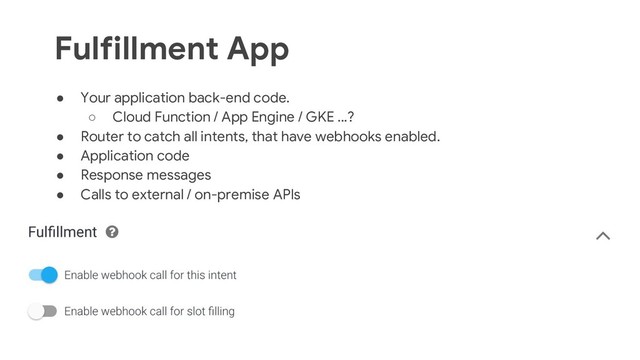 34
● Your application back-end code.
○ Cloud Function / App Engine / GKE ...?
● Router to catch all intents, that have webhooks enabled.
● Application code
● Response messages
● Calls to external / on-premise APIs
Fulfillment App

