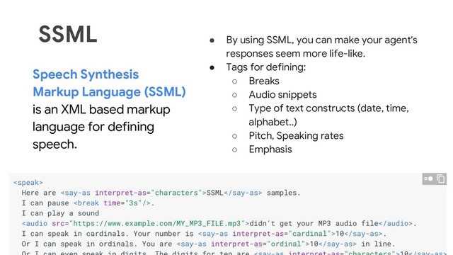37
SSML
Speech Synthesis
Markup Language (SSML)
is an XML based markup
language for defining
speech.
● By using SSML, you can make your agent's
responses seem more life-like.
● Tags for defining:
○ Breaks
○ Audio snippets
○ Type of text constructs (date, time,
alphabet..)
○ Pitch, Speaking rates
○ Emphasis
