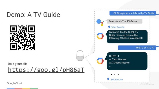 Confidential & Proprietary
Demo: A TV Guide
Do it yourself:
https://goo.gl/pH86aT
Ok Google, let me talk to the TV Guide
Welcome, I’m the Dutch TV
Guide. You can ask me the
following: What’s on a channel?
What’s on RTL 4?
Sure! Here’s The TV Guide
Enter Earcon
On RTL 4:
At 7am: Nieuws
At 7:30am: Nieuws
...
Exit Earcon
. . .
