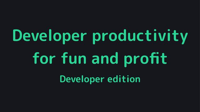 Developer productivity
for fun and proﬁt
Developer edition
