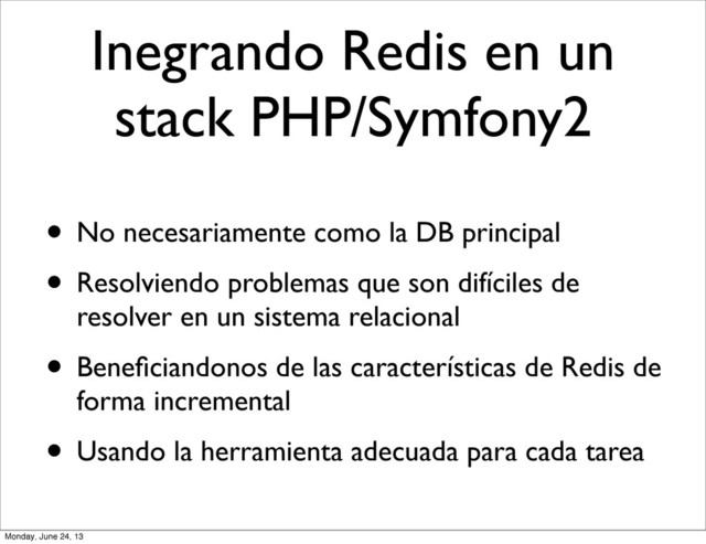 Inegrando Redis en un
stack PHP/Symfony2
• No necesariamente como la DB principal
• Resolviendo problemas que son difíciles de
resolver en un sistema relacional
• Beneﬁciandonos de las características de Redis de
forma incremental
• Usando la herramienta adecuada para cada tarea
Monday, June 24, 13
