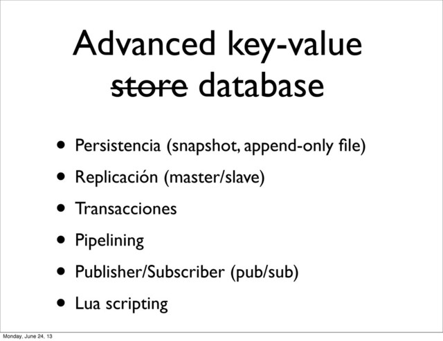 Advanced key-value
store database
• Persistencia (snapshot, append-only ﬁle)
• Replicación (master/slave)
• Transacciones
• Pipelining
• Publisher/Subscriber (pub/sub)
• Lua scripting
Monday, June 24, 13
