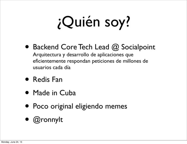 ¿Quién soy?
• Backend Core Tech Lead @ Socialpoint
Arquitectura y desarrollo de aplicaciones que
eﬁcientemente respondan peticiones de millones de
usuarios cada día
• Redis Fan
• Made in Cuba
• Poco original eligiendo memes
• @ronnylt
Monday, June 24, 13
