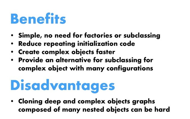 Benefits
• Simple, no need for factories or subclassing
• Reduce repeating initialization code
• Create complex objects faster
• Provide an alternative for subclassing for
complex object with many configurations
Disadvantages
• Cloning deep and complex objects graphs
composed of many nested objects can be hard
