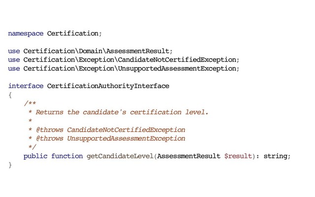 namespace Certification;
use Certification\Domain\AssessmentResult;
use Certification\Exception\CandidateNotCertifiedException;
use Certification\Exception\UnsupportedAssessmentException;
interface CertificationAuthorityInterface
{
/**
* Returns the candidate's certification level.
*
* @throws CandidateNotCertifiedException
* @throws UnsupportedAssessmentException
*/
public function getCandidateLevel(AssessmentResult $result): string;
}
