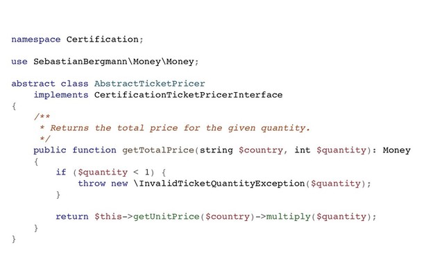 namespace Certification;
use SebastianBergmann\Money\Money;
abstract class AbstractTicketPricer
implements CertificationTicketPricerInterface
{
/**
* Returns the total price for the given quantity.
*/
public function getTotalPrice(string $country, int $quantity): Money
{
if ($quantity < 1) {
throw new \InvalidTicketQuantityException($quantity);
}
return $this->getUnitPrice($country)->multiply($quantity);
}
}
