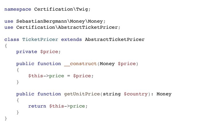namespace Certification\Twig;
use SebastianBergmann\Money\Money;
use Certification\AbstractTicketPricer;
class TicketPricer extends AbstractTicketPricer
{
private $price;
public function __construct(Money $price)
{
$this->price = $price;
}
public function getUnitPrice(string $country): Money
{
return $this->price;
}
}
