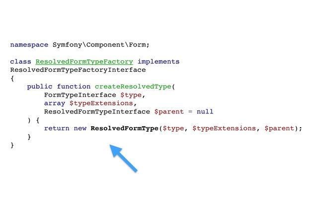 namespace Symfony\Component\Form;
class ResolvedFormTypeFactory implements
ResolvedFormTypeFactoryInterface
{
public function createResolvedType(
FormTypeInterface $type,
array $typeExtensions,
ResolvedFormTypeInterface $parent = null
) {
return new ResolvedFormType($type, $typeExtensions, $parent);
}
}
