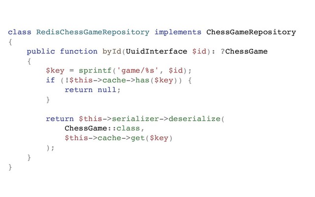class RedisChessGameRepository implements ChessGameRepository
{
public function byId(UuidInterface $id): ?ChessGame
{
$key = sprintf('game/%s', $id);
if (!$this->cache->has($key)) {
return null;
}
return $this->serializer->deserialize(
ChessGame::class,
$this->cache->get($key)
);
}
}
