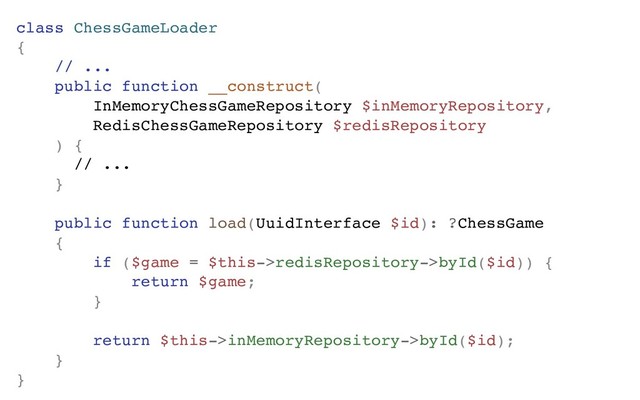 class ChessGameLoader
{
// ...
public function __construct(
InMemoryChessGameRepository $inMemoryRepository,
RedisChessGameRepository $redisRepository
) {
// ...
}
public function load(UuidInterface $id): ?ChessGame
{
if ($game = $this->redisRepository->byId($id)) {
return $game;
}
return $this->inMemoryRepository->byId($id);
}
}
