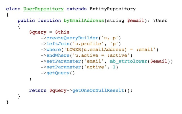 class UserRepository extends EntityRepository
{
public function byEmailAddress(string $email): ?User
{
$query = $this
->createQueryBuilder('u, p')
->leftJoin('u.profile', 'p')
->where('LOWER(u.emailAddress) = :email')
->andWhere('u.active = :active')
->setParameter('email', mb_strtolower($email))
->setParameter('active', 1)
->getQuery()
;
return $query->getOneOrNullResult();
}
}

