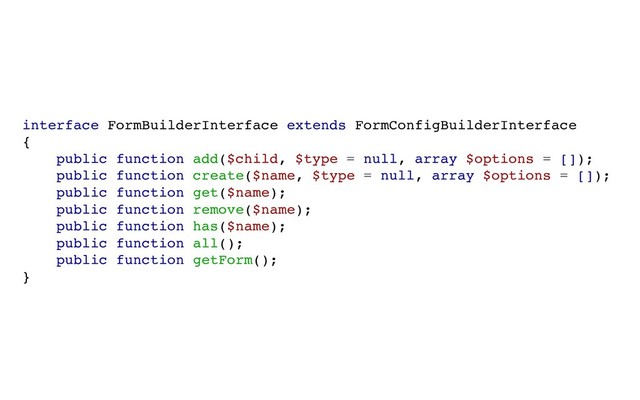 interface FormBuilderInterface extends FormConfigBuilderInterface
{
public function add($child, $type = null, array $options = []);
public function create($name, $type = null, array $options = []);
public function get($name);
public function remove($name);
public function has($name);
public function all();
public function getForm();
}
