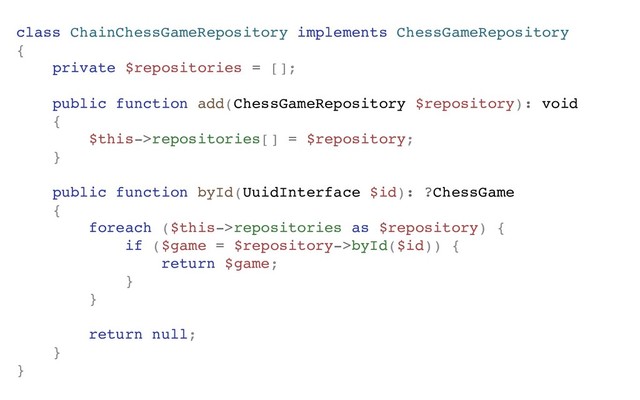 class ChainChessGameRepository implements ChessGameRepository
{
private $repositories = [];
public function add(ChessGameRepository $repository): void
{
$this->repositories[] = $repository;
}
public function byId(UuidInterface $id): ?ChessGame
{
foreach ($this->repositories as $repository) {
if ($game = $repository->byId($id)) {
return $game;
}
}
return null;
}
}

