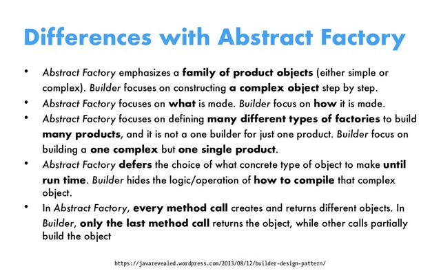 Differences with Abstract Factory
• Abstract Factory emphasizes a family of product objects (either simple or
complex). Builder focuses on constructing a complex object step by step.
• Abstract Factory focuses on what is made. Builder focus on how it is made.
• Abstract Factory focuses on defining many different types of factories to build
many products, and it is not a one builder for just one product. Builder focus on
building a one complex but one single product.
• Abstract Factory defers the choice of what concrete type of object to make until
run time. Builder hides the logic/operation of how to compile that complex
object.
• In Abstract Factory, every method call creates and returns different objects. In
Builder, only the last method call returns the object, while other calls partially
build the object
https://javarevealed.wordpress.com/2013/08/12/builder-design-pattern/

