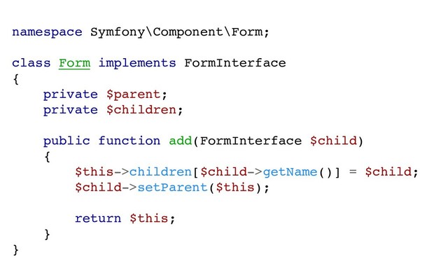 namespace Symfony\Component\Form;
class Form implements FormInterface
{
private $parent;
private $children;
public function add(FormInterface $child)
{
$this->children[$child->getName()] = $child;
$child->setParent($this);
return $this;
}
}
