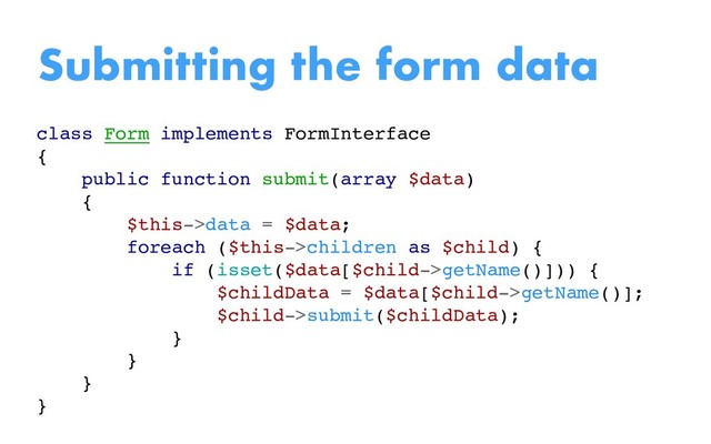 class Form implements FormInterface
{
public function submit(array $data)
{
$this->data = $data;
foreach ($this->children as $child) {
if (isset($data[$child->getName()])) {
$childData = $data[$child->getName()];
$child->submit($childData);
}
}
}
}
Submitting the form data
