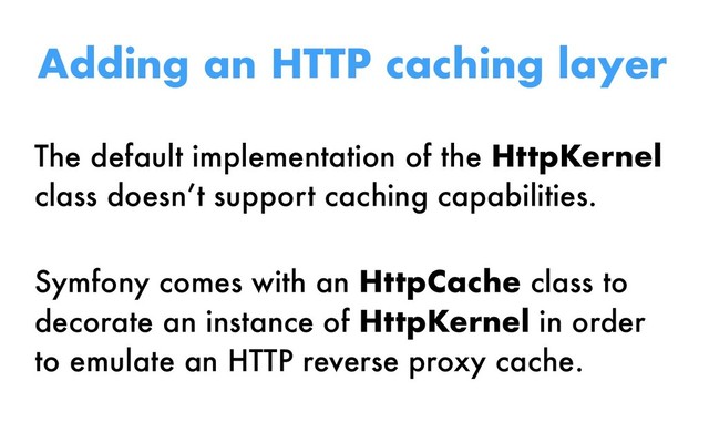 The default implementation of the HttpKernel
class doesn’t support caching capabilities.
Symfony comes with an HttpCache class to
decorate an instance of HttpKernel in order
to emulate an HTTP reverse proxy cache.
Adding an HTTP caching layer
