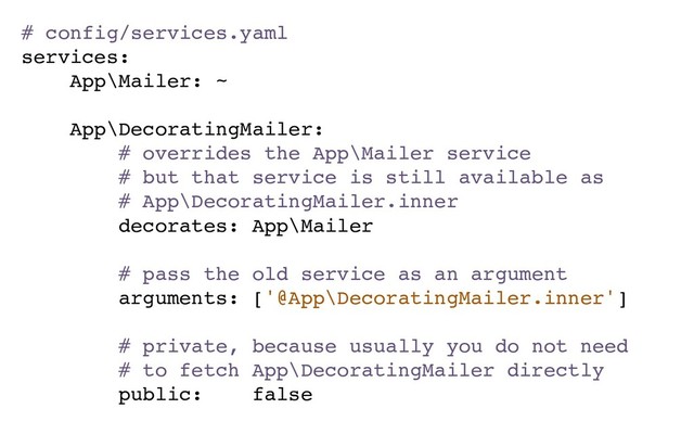 # config/services.yaml
services:
App\Mailer: ~
App\DecoratingMailer:
# overrides the App\Mailer service
# but that service is still available as
# App\DecoratingMailer.inner
decorates: App\Mailer
# pass the old service as an argument
arguments: ['@App\DecoratingMailer.inner']
# private, because usually you do not need
# to fetch App\DecoratingMailer directly
public: false
