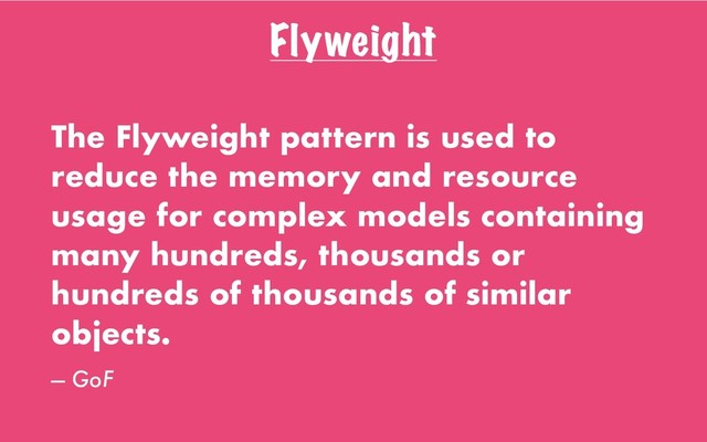 Flyweight
The Flyweight pattern is used to
reduce the memory and resource
usage for complex models containing
many hundreds, thousands or
hundreds of thousands of similar
objects.
— GoF
