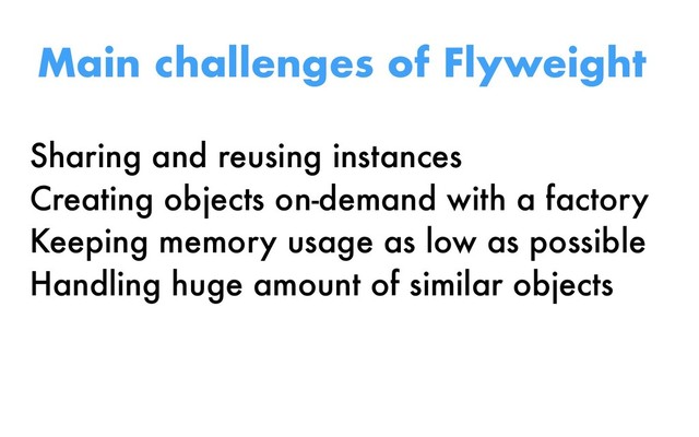 Sharing and reusing instances
Creating objects on-demand with a factory
Keeping memory usage as low as possible
Handling huge amount of similar objects
Main challenges of Flyweight
