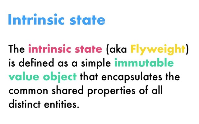 The intrinsic state (aka Flyweight)
is defined as a simple immutable
value object that encapsulates the
common shared properties of all
distinct entities.
Intrinsic state
