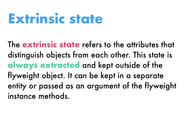 The extrinsic state refers to the attributes that
distinguish objects from each other. This state is
always extracted and kept outside of the
flyweight object. It can be kept in a separate
entity or passed as an argument of the flyweight
instance methods.
Extrinsic state
