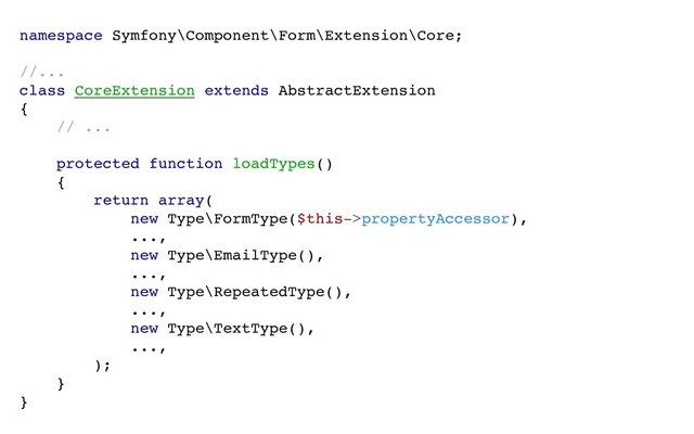 namespace Symfony\Component\Form\Extension\Core;
//...
class CoreExtension extends AbstractExtension
{
// ...
protected function loadTypes()
{
return array(
new Type\FormType($this->propertyAccessor),
...,
new Type\EmailType(),
...,
new Type\RepeatedType(),
...,
new Type\TextType(),
...,
);
}
}
