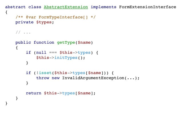 abstract class AbstractExtension implements FormExtensionInterface
{
/** @var FormTypeInterface[] */
private $types;
// ...
public function getType($name)
{
if (null === $this->types) {
$this->initTypes();
}
if (!isset($this->types[$name])) {
throw new InvalidArgumentException(...);
}
return $this->types[$name];
}
}
