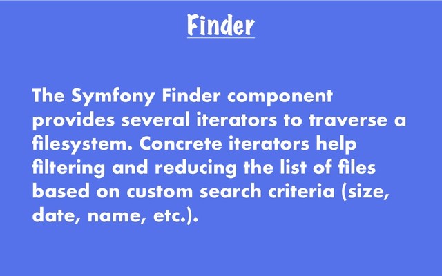 Finder
The Symfony Finder component
provides several iterators to traverse a
ﬁlesystem. Concrete iterators help
ﬁltering and reducing the list of ﬁles
based on custom search criteria (size,
date, name, etc.).
