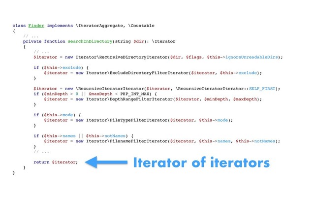 class Finder implements \IteratorAggregate, \Countable
{
// ...
private function searchInDirectory(string $dir): \Iterator
{
// ...
$iterator = new Iterator\RecursiveDirectoryIterator($dir, $flags, $this->ignoreUnreadableDirs);
if ($this->exclude) {
$iterator = new Iterator\ExcludeDirectoryFilterIterator($iterator, $this->exclude);
}
$iterator = new \RecursiveIteratorIterator($iterator, \RecursiveIteratorIterator::SELF_FIRST);
if ($minDepth > 0 || $maxDepth < PHP_INT_MAX) {
$iterator = new Iterator\DepthRangeFilterIterator($iterator, $minDepth, $maxDepth);
}
if ($this->mode) {
$iterator = new Iterator\FileTypeFilterIterator($iterator, $this->mode);
}
if ($this->names || $this->notNames) {
$iterator = new Iterator\FilenameFilterIterator($iterator, $this->names, $this->notNames);
}
// ...
return $iterator;
}
}
Iterator of iterators
