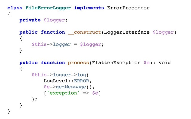 class FileErrorLogger implements ErrorProcessor
{
private $logger;
public function __construct(LoggerInterface $logger)
{
$this->logger = $logger;
}
public function process(FlattenException $e): void
{
$this->logger->log(
LogLevel::ERROR,
$e->getMessage(),
['exception' => $e]
);
}
}
