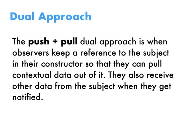 The push + pull dual approach is when
observers keep a reference to the subject
in their constructor so that they can pull
contextual data out of it. They also receive
other data from the subject when they get
notified.
Dual Approach
