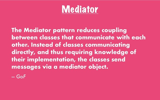 Mediator
The Mediator pattern reduces coupling
between classes that communicate with each
other. Instead of classes communicating
directly, and thus requiring knowledge of
their implementation, the classes send
messages via a mediator object.
— GoF
