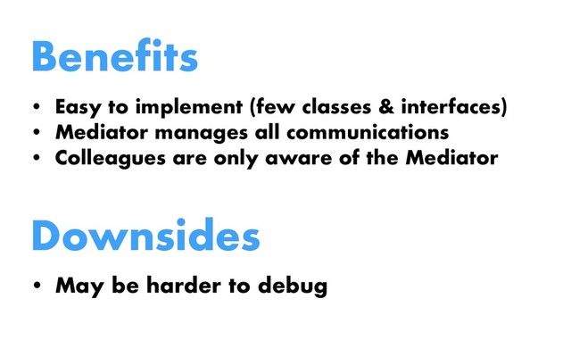 Benefits
• Easy to implement (few classes & interfaces)
• Mediator manages all communications
• Colleagues are only aware of the Mediator
Downsides
• May be harder to debug
