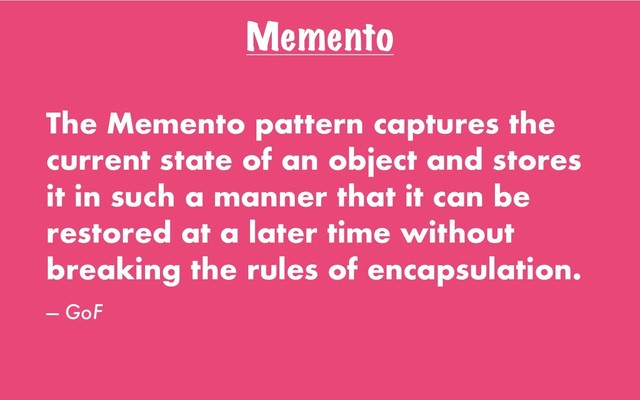 Memento
The Memento pattern captures the
current state of an object and stores
it in such a manner that it can be
restored at a later time without
breaking the rules of encapsulation.
— GoF
