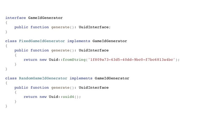 interface GameIdGenerator
{
public function generate(): UuidInterface;
}
class FixedGameIdGenerator implements GameIdGenerator
{
public function generate(): UuidInterface
{
return new Uuid::fromString('1f809a73-63d5-40dd-9bc0-f7bc6813a4bc');
}
}
class RandomGameIdGenerator implements GameIdGenerator
{
public function generate(): UuidInterface
{
return new Uuid::uuid4();
}
}
