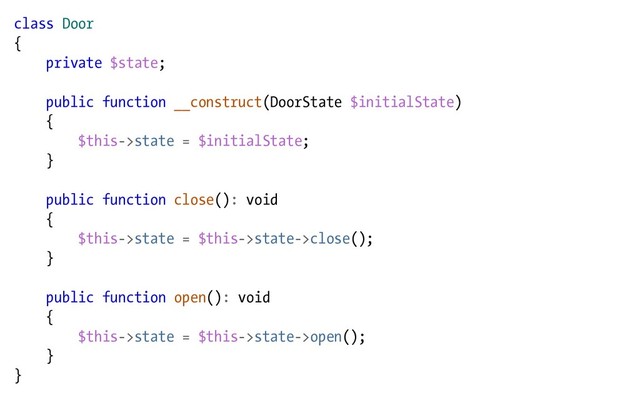 class Door
{
private $state;
public function __construct(DoorState $initialState)
{
$this->state = $initialState;
}
public function close(): void
{
$this->state = $this->state->close();
}
public function open(): void
{
$this->state = $this->state->open();
}
}
