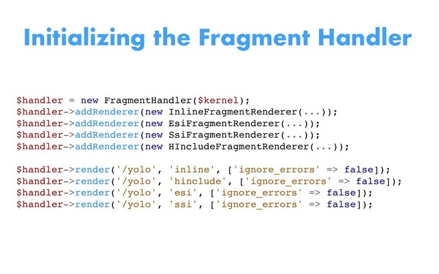 $handler = new FragmentHandler($kernel);
$handler->addRenderer(new InlineFragmentRenderer(...));
$handler->addRenderer(new EsiFragmentRenderer(...));
$handler->addRenderer(new SsiFragmentRenderer(...));
$handler->addRenderer(new HIncludeFragmentRenderer(...));
$handler->render('/yolo', 'inline', ['ignore_errors' => false]);
$handler->render('/yolo', 'hinclude', ['ignore_errors' => false]);
$handler->render('/yolo', 'esi', ['ignore_errors' => false]);
$handler->render('/yolo', 'ssi', ['ignore_errors' => false]);
Initializing the Fragment Handler
