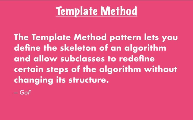 Template Method
The Template Method pattern lets you
deﬁne the skeleton of an algorithm
and allow subclasses to redeﬁne
certain steps of the algorithm without
changing its structure.
— GoF
