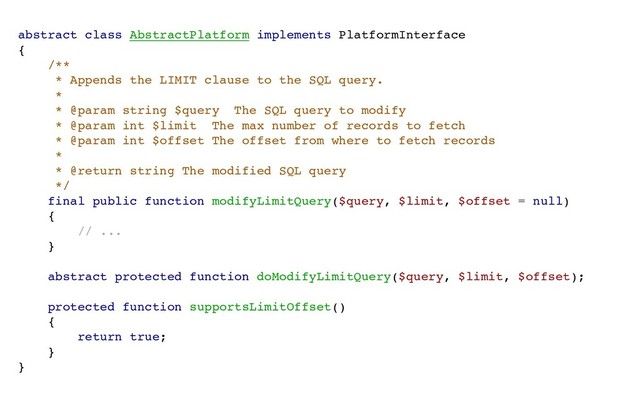 abstract class AbstractPlatform implements PlatformInterface
{
/**
* Appends the LIMIT clause to the SQL query.
*
* @param string $query The SQL query to modify
* @param int $limit The max number of records to fetch
* @param int $offset The offset from where to fetch records
*
* @return string The modified SQL query
*/
final public function modifyLimitQuery($query, $limit, $offset = null)
{
// ...
}
abstract protected function doModifyLimitQuery($query, $limit, $offset);
protected function supportsLimitOffset()
{
return true;
}
}
