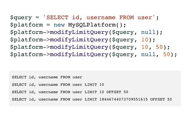 $query = 'SELECT id, username FROM user';
$platform = new MySQLPlatform();
$platform->modifyLimitQuery($query, null);
$platform->modifyLimitQuery($query, 10);
$platform->modifyLimitQuery($query, 10, 50);
$platform->modifyLimitQuery($query, null, 50);
SELECT id, username FROM user
SELECT id, username FROM user LIMIT 10
SELECT id, username FROM user LIMIT 10 OFFSET 50
SELECT id, username FROM user LIMIT 18446744073709551615 OFFSET 50
