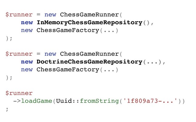 $runner = new ChessGameRunner(
new InMemoryChessGameRepository(),
new ChessGameFactory(...)
);
$runner = new ChessGameRunner(
new DoctrineChessGameRepository(...),
new ChessGameFactory(...)
);
$runner
->loadGame(Uuid::fromString('1f809a73-...'))
;
