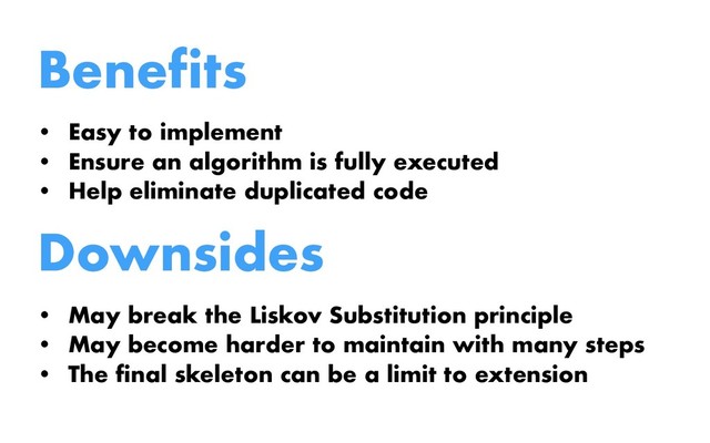 Benefits
• Easy to implement
• Ensure an algorithm is fully executed
• Help eliminate duplicated code
Downsides
• May break the Liskov Substitution principle
• May become harder to maintain with many steps
• The final skeleton can be a limit to extension
