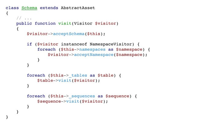 class Schema extends AbstractAsset
{
// ...
public function visit(Visitor $visitor)
{
$visitor->acceptSchema($this);
if ($visitor instanceof NamespaceVisitor) {
foreach ($this->namespaces as $namespace) {
$visitor->acceptNamespace($namespace);
}
}
foreach ($this->_tables as $table) {
$table->visit($visitor);
}
foreach ($this->_sequences as $sequence) {
$sequence->visit($visitor);
}
}
}
