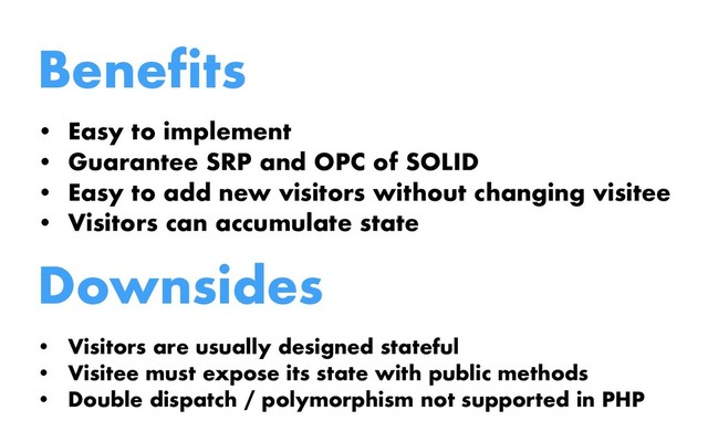 Benefits
• Easy to implement
• Guarantee SRP and OPC of SOLID
• Easy to add new visitors without changing visitee
• Visitors can accumulate state
Downsides
• Visitors are usually designed stateful
• Visitee must expose its state with public methods
• Double dispatch / polymorphism not supported in PHP
